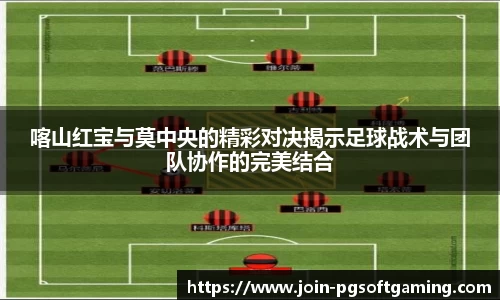 喀山红宝与莫中央的精彩对决揭示足球战术与团队协作的完美结合